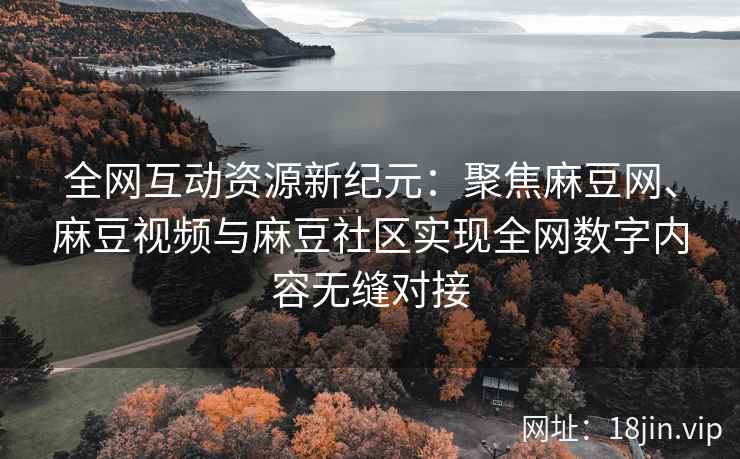 全网互动资源新纪元：聚焦麻豆网、麻豆视频与麻豆社区实现全网数字内容无缝对接  第2张