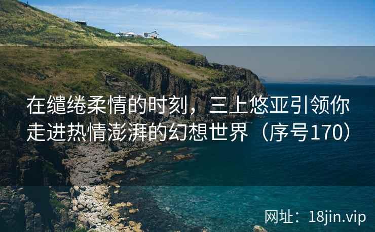 在缱绻柔情的时刻，三上悠亚引领你走进热情澎湃的幻想世界（序号170）