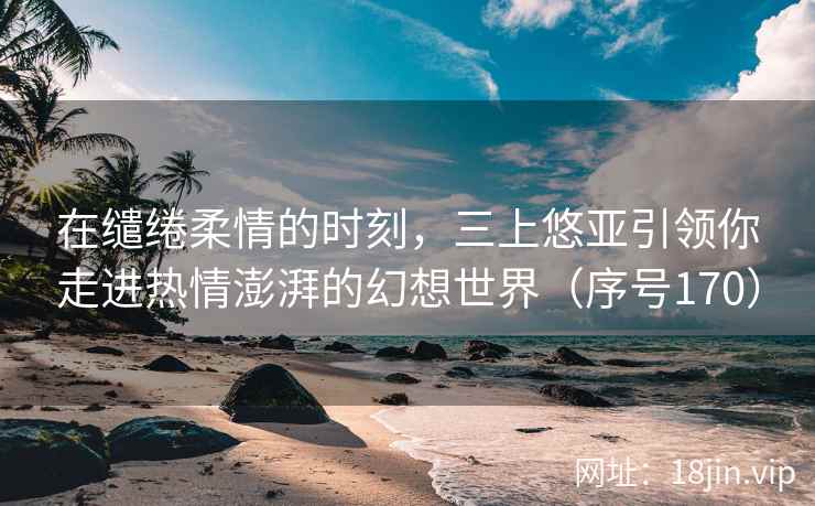 在缱绻柔情的时刻，三上悠亚引领你走进热情澎湃的幻想世界（序号170）  第2张