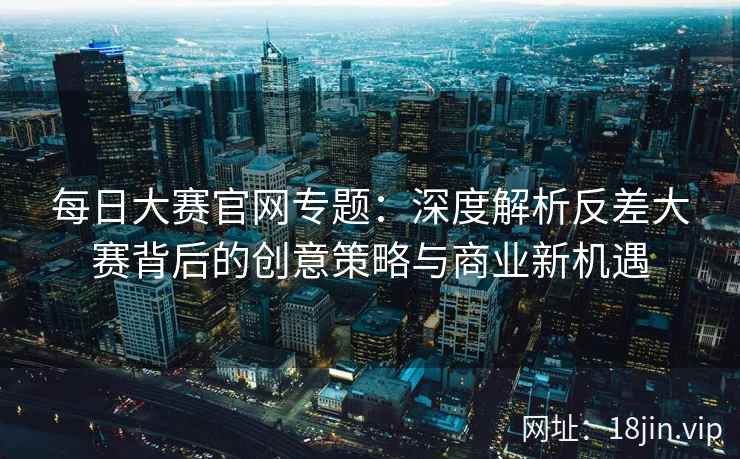 每日大赛官网专题：深度解析反差大赛背后的创意策略与商业新机遇  第2张
