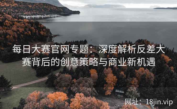 每日大赛官网专题：深度解析反差大赛背后的创意策略与商业新机遇