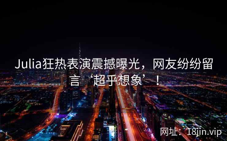 Julia狂热表演震撼曝光，网友纷纷留言‘超乎想象’！