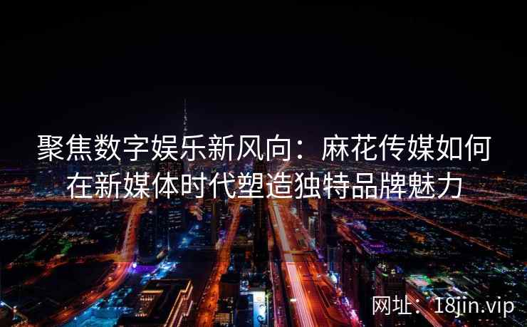 聚焦数字娱乐新风向：麻花传媒如何在新媒体时代塑造独特品牌魅力  第2张