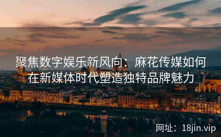 聚焦数字娱乐新风向：麻花传媒如何在新媒体时代塑造独特品牌魅力