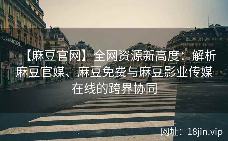【麻豆官网】全网资源新高度：解析麻豆官媒、麻豆免费与麻豆影业传媒在线的跨界协同  第2张