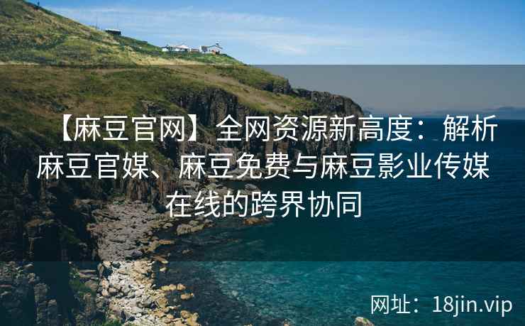 【麻豆官网】全网资源新高度：解析麻豆官媒、麻豆免费与麻豆影业传媒在线的跨界协同  第1张