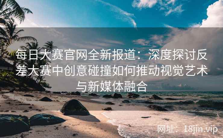 每日大赛官网全新报道：深度探讨反差大赛中创意碰撞如何推动视觉艺术与新媒体融合