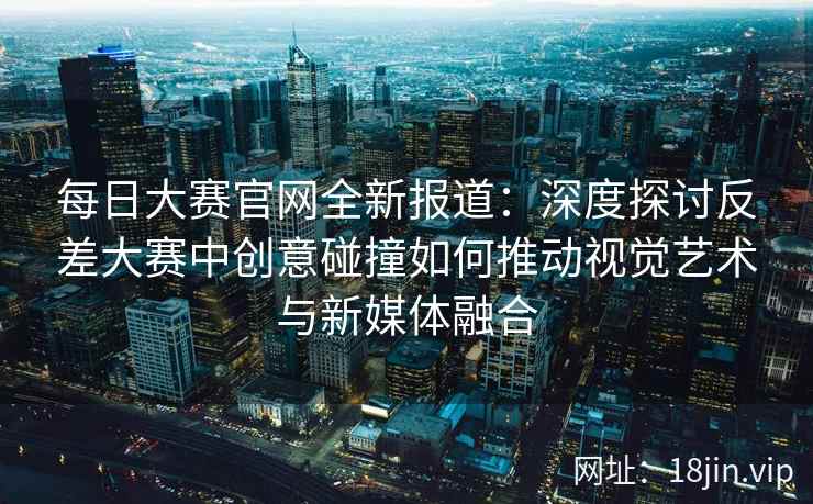每日大赛官网全新报道：深度探讨反差大赛中创意碰撞如何推动视觉艺术与新媒体融合  第2张