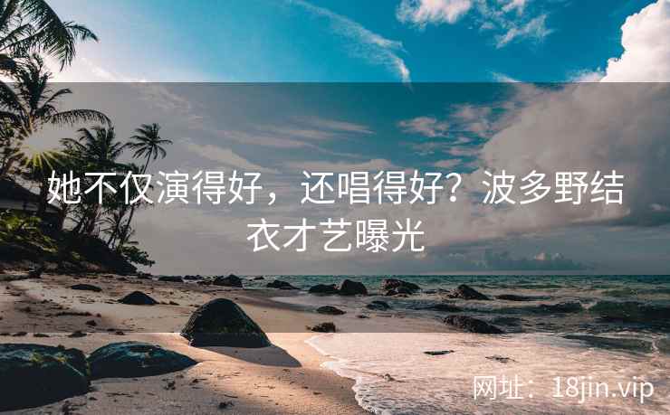 她不仅演得好，还唱得好？波多野结衣才艺曝光