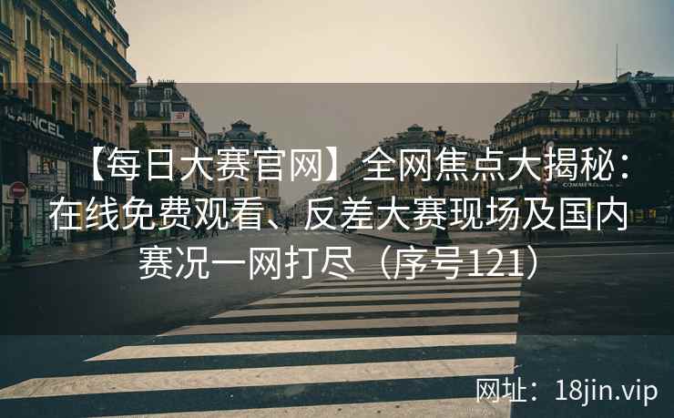 【每日大赛官网】全网焦点大揭秘：在线免费观看、反差大赛现场及国内赛况一网打尽（序号121）