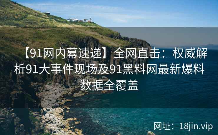 【91网内幕速递】全网直击：权威解析91大事件现场及91黑料网最新爆料数据全覆盖  第1张