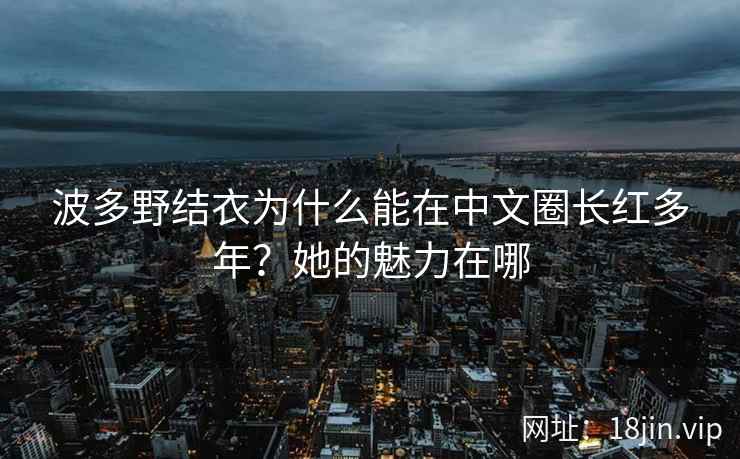 波多野结衣为什么能在中文圈长红多年？她的魅力在哪  第1张