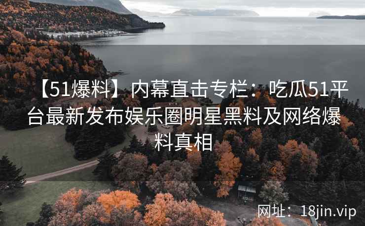 【51爆料】内幕直击专栏：吃瓜51平台最新发布娱乐圈明星黑料及网络爆料真相