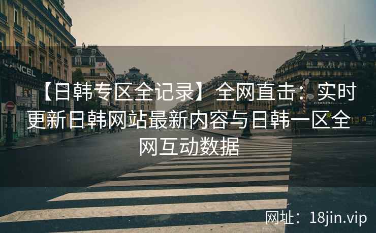 【日韩专区全记录】全网直击：实时更新日韩网站最新内容与日韩一区全网互动数据