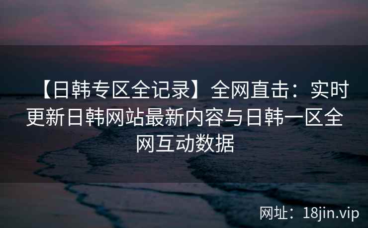【日韩专区全记录】全网直击：实时更新日韩网站最新内容与日韩一区全网互动数据  第2张