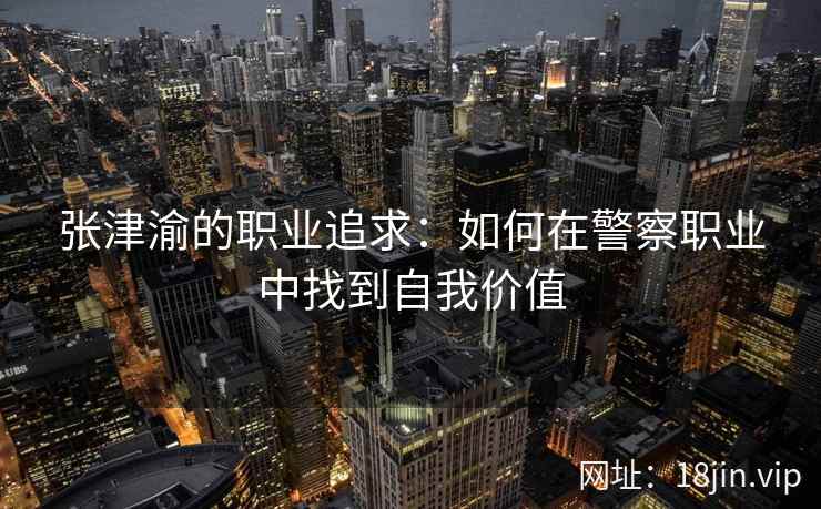 张津渝的职业追求：如何在警察职业中找到自我价值  第2张