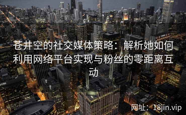 苍井空的社交媒体策略：解析她如何利用网络平台实现与粉丝的零距离互动  第2张