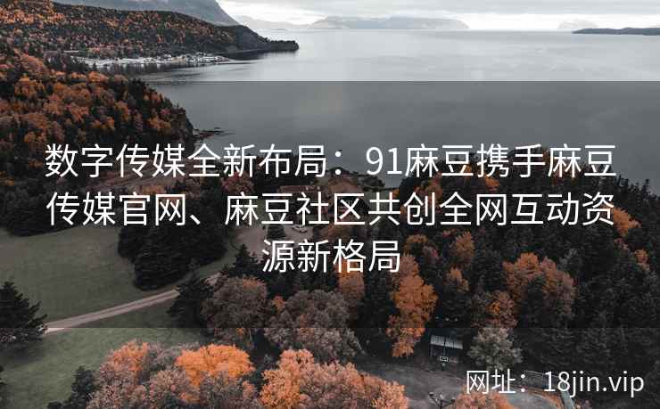 数字传媒全新布局：91麻豆携手麻豆传媒官网、麻豆社区共创全网互动资源新格局