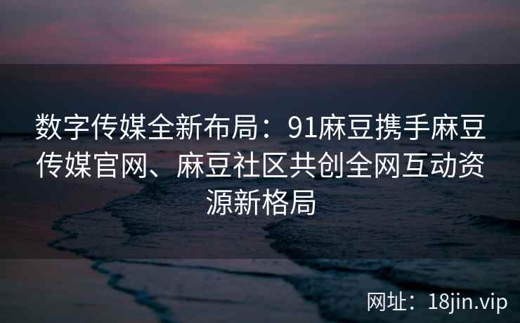 数字传媒全新布局：91麻豆携手麻豆传媒官网、麻豆社区共创全网互动资源新格局  第2张