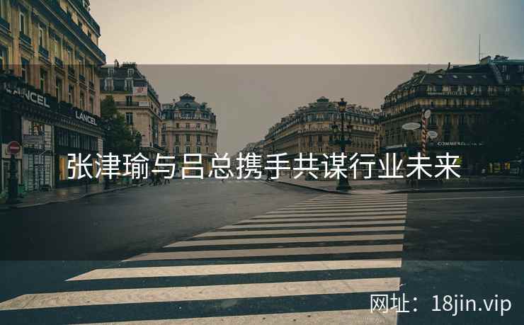 张津瑜与吕总携手共谋行业未来  第2张