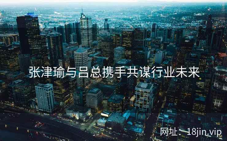 张津瑜与吕总携手共谋行业未来