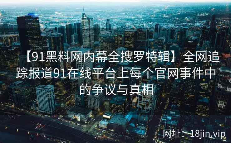 【91黑料网内幕全搜罗特辑】全网追踪报道91在线平台上每个官网事件中的争议与真相