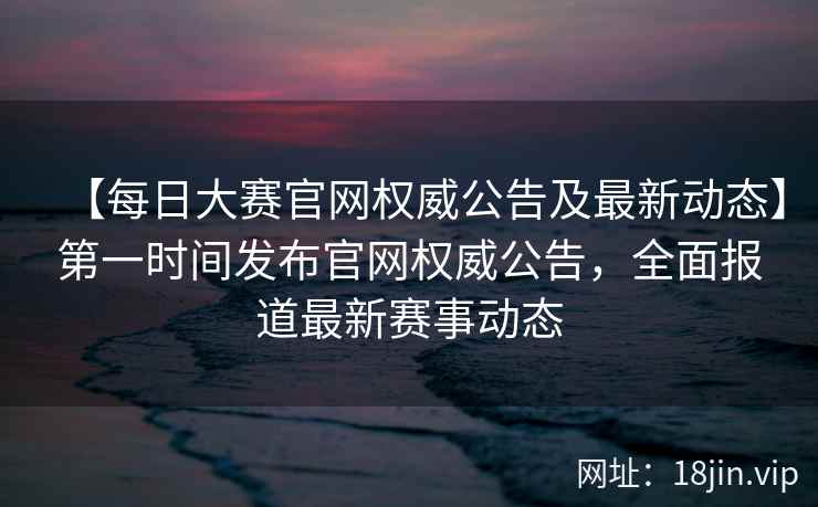 【每日大赛官网权威公告及最新动态】第一时间发布官网权威公告，全面报道最新赛事动态