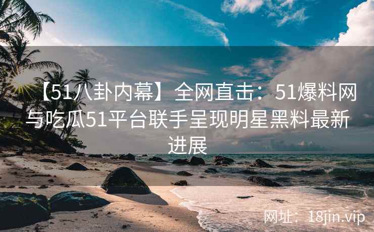 【51八卦内幕】全网直击：51爆料网与吃瓜51平台联手呈现明星黑料最新进展