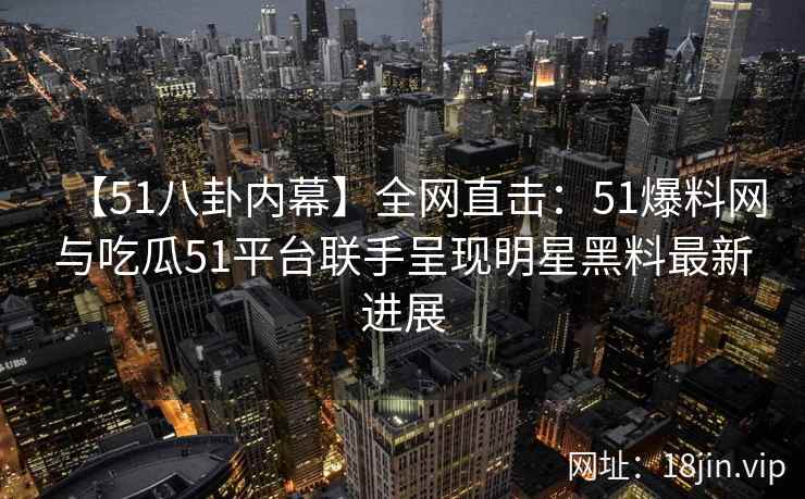 【51八卦内幕】全网直击：51爆料网与吃瓜51平台联手呈现明星黑料最新进展  第2张