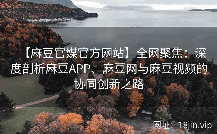 【麻豆官媒官方网站】全网聚焦：深度剖析麻豆APP、麻豆网与麻豆视频的协同创新之路