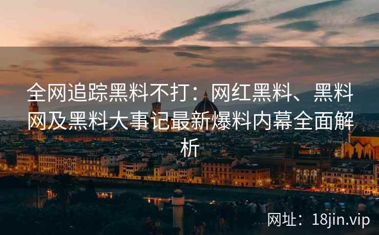 全网追踪黑料不打：网红黑料、黑料网及黑料大事记最新爆料内幕全面解析