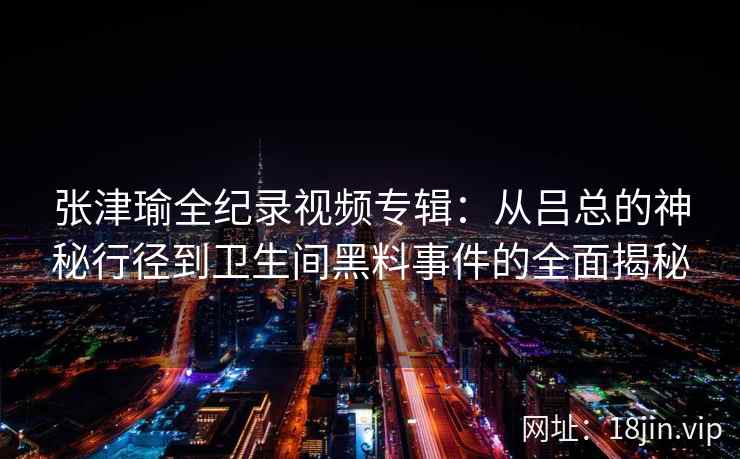张津瑜全纪录视频专辑：从吕总的神秘行径到卫生间黑料事件的全面揭秘