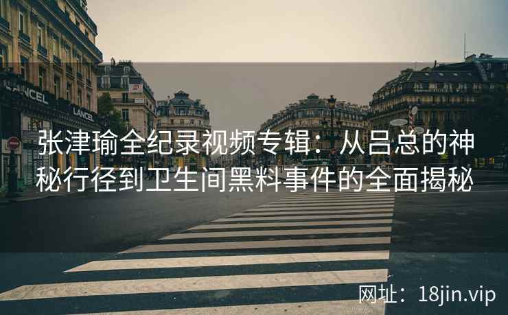张津瑜全纪录视频专辑：从吕总的神秘行径到卫生间黑料事件的全面揭秘  第2张