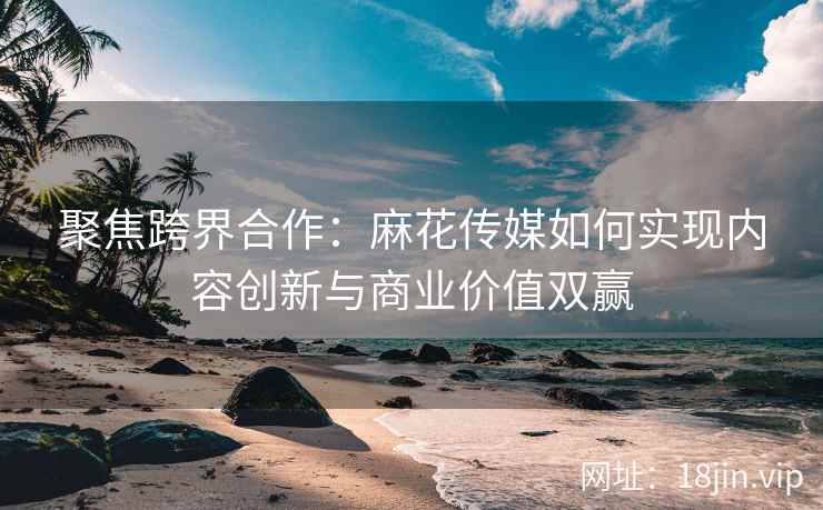 聚焦跨界合作：麻花传媒如何实现内容创新与商业价值双赢