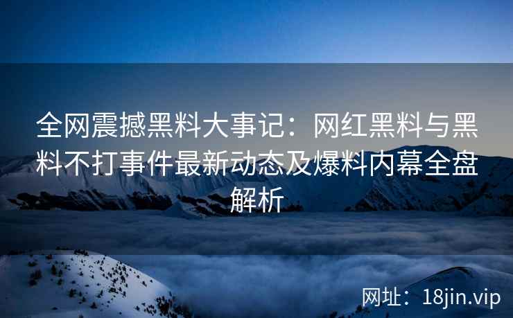 全网震撼黑料大事记：网红黑料与黑料不打事件最新动态及爆料内幕全盘解析
