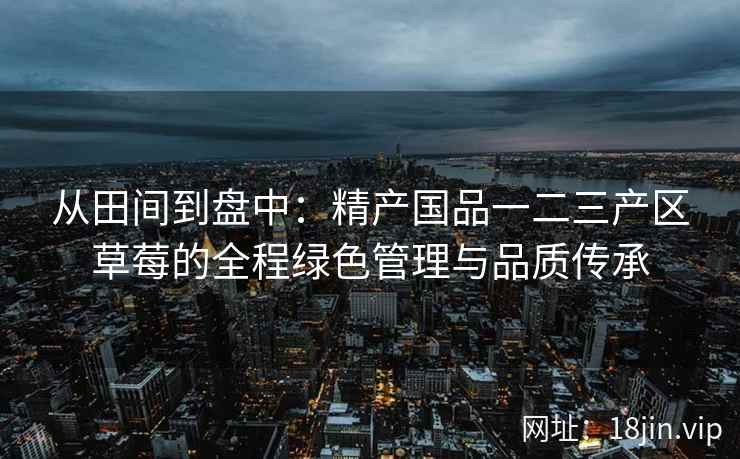 从田间到盘中：精产国品一二三产区草莓的全程绿色管理与品质传承