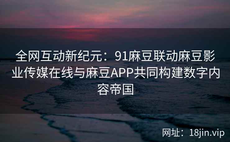 全网互动新纪元：91麻豆联动麻豆影业传媒在线与麻豆APP共同构建数字内容帝国