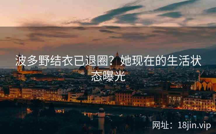 波多野结衣已退圈？她现在的生活状态曝光