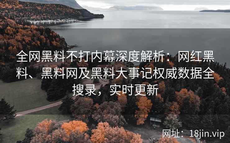 全网黑料不打内幕深度解析：网红黑料、黑料网及黑料大事记权威数据全搜录，实时更新
