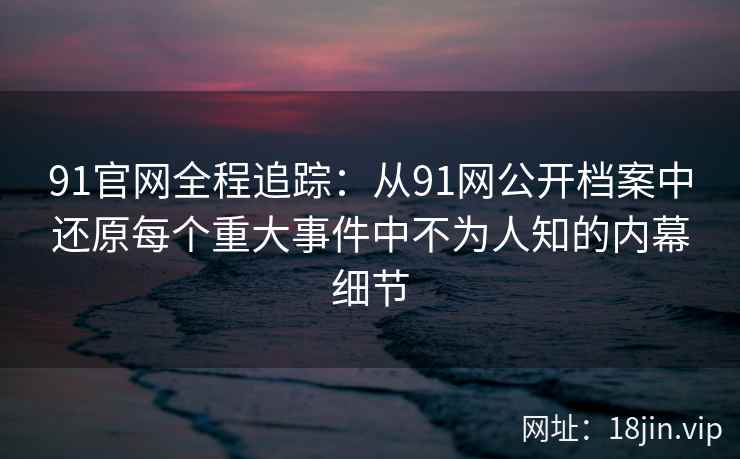 91官网全程追踪：从91网公开档案中还原每个重大事件中不为人知的内幕细节