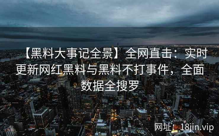 【黑料大事记全景】全网直击：实时更新网红黑料与黑料不打事件，全面数据全搜罗