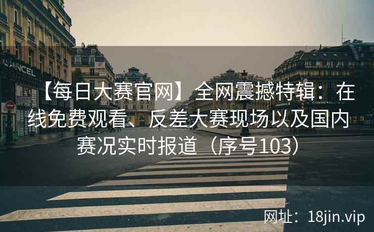 【每日大赛官网】全网震撼特辑：在线免费观看、反差大赛现场以及国内赛况实时报道（序号103）