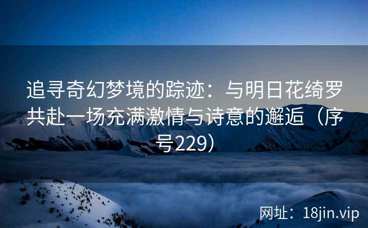 追寻奇幻梦境的踪迹：与明日花绮罗共赴一场充满激情与诗意的邂逅（序号229）