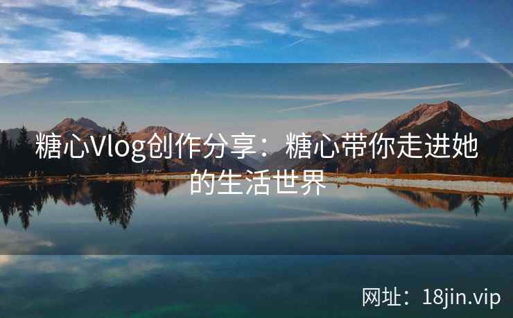 糖心Vlog创作分享：糖心带你走进她的生活世界