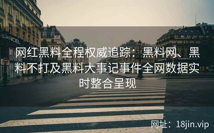 网红黑料全程权威追踪：黑料网、黑料不打及黑料大事记事件全网数据实时整合呈现