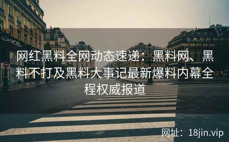 网红黑料全网动态速递：黑料网、黑料不打及黑料大事记最新爆料内幕全程权威报道