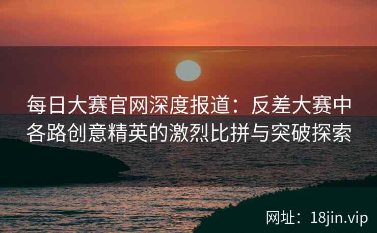 每日大赛官网深度报道：反差大赛中各路创意精英的激烈比拼与突破探索