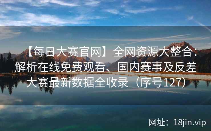 【每日大赛官网】全网资源大整合：解析在线免费观看、国内赛事及反差大赛最新数据全收录（序号127）