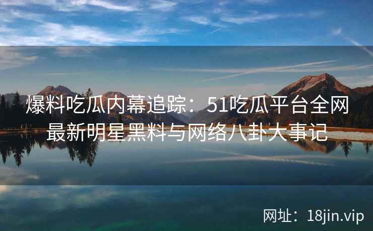 爆料吃瓜内幕追踪：51吃瓜平台全网最新明星黑料与网络八卦大事记