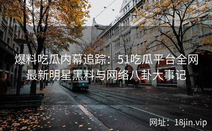 爆料吃瓜内幕追踪：51吃瓜平台全网最新明星黑料与网络八卦大事记  第2张